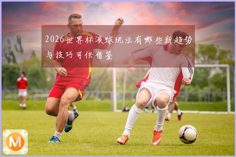 2026世界杯滚球玩法有哪些新趋势与技巧可供借鉴