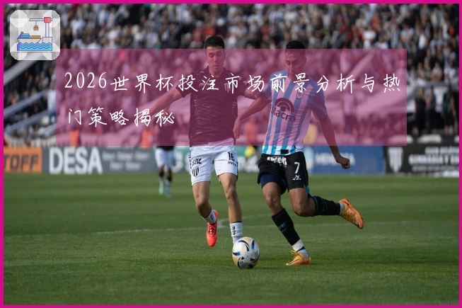 2026世界杯投注市场前景分析与热门策略揭秘